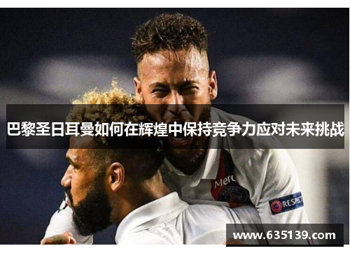 巴黎圣日耳曼如何在辉煌中保持竞争力应对未来挑战